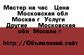 Мастер на час › Цена ­ 500 - Московская обл., Москва г. Услуги » Другие   . Московская обл.,Москва г.